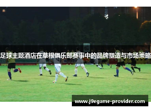 足球主题酒店在草根俱乐部赛事中的品牌塑造与市场策略